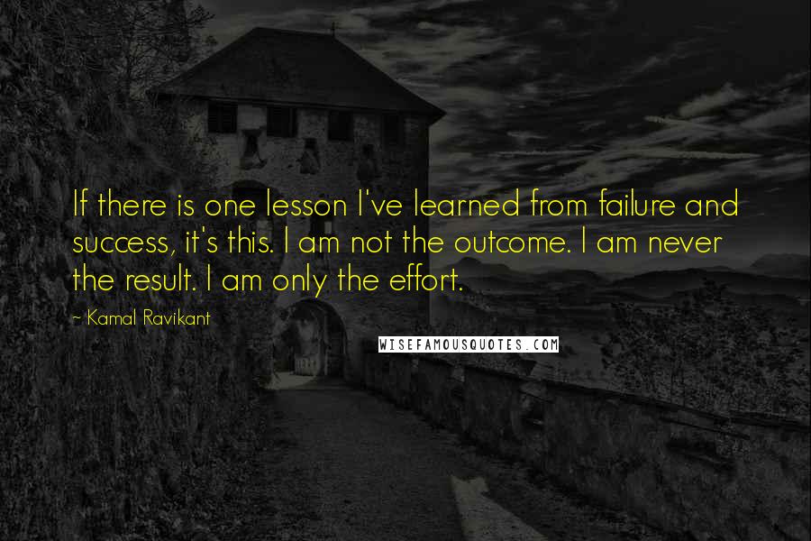 Kamal Ravikant Quotes: If there is one lesson I've learned from failure and success, it's this. I am not the outcome. I am never the result. I am only the effort.