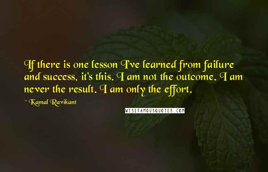 Kamal Ravikant Quotes: If there is one lesson I've learned from failure and success, it's this. I am not the outcome. I am never the result. I am only the effort.