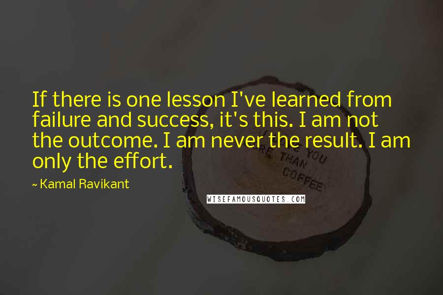 Kamal Ravikant Quotes: If there is one lesson I've learned from failure and success, it's this. I am not the outcome. I am never the result. I am only the effort.