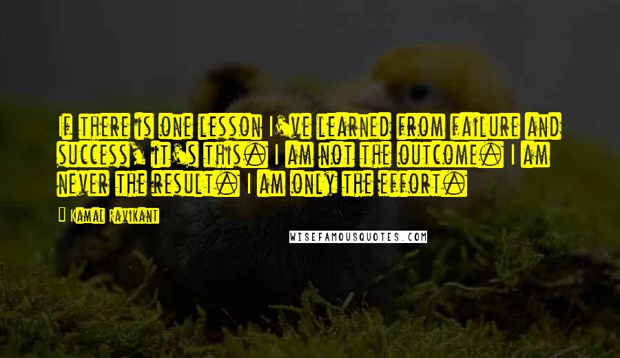 Kamal Ravikant Quotes: If there is one lesson I've learned from failure and success, it's this. I am not the outcome. I am never the result. I am only the effort.