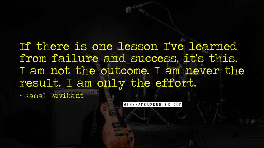 Kamal Ravikant Quotes: If there is one lesson I've learned from failure and success, it's this. I am not the outcome. I am never the result. I am only the effort.