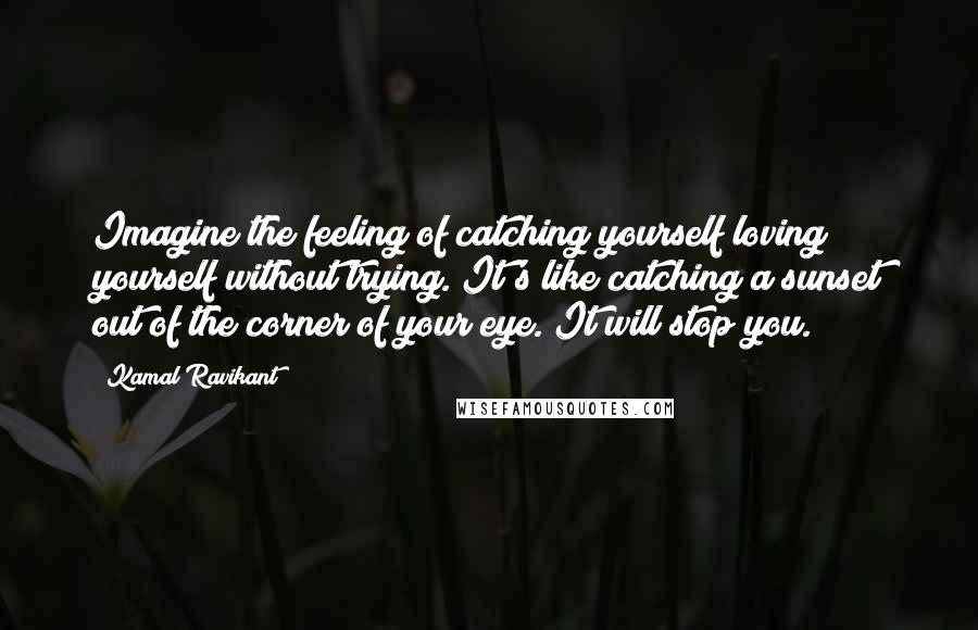 Kamal Ravikant Quotes: Imagine the feeling of catching yourself loving yourself without trying. It's like catching a sunset out of the corner of your eye. It will stop you.