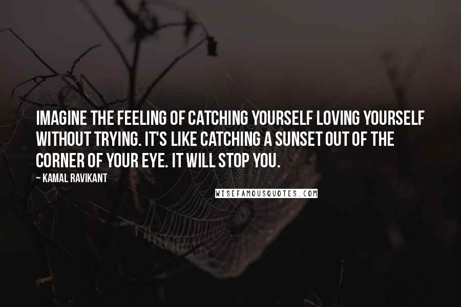 Kamal Ravikant Quotes: Imagine the feeling of catching yourself loving yourself without trying. It's like catching a sunset out of the corner of your eye. It will stop you.