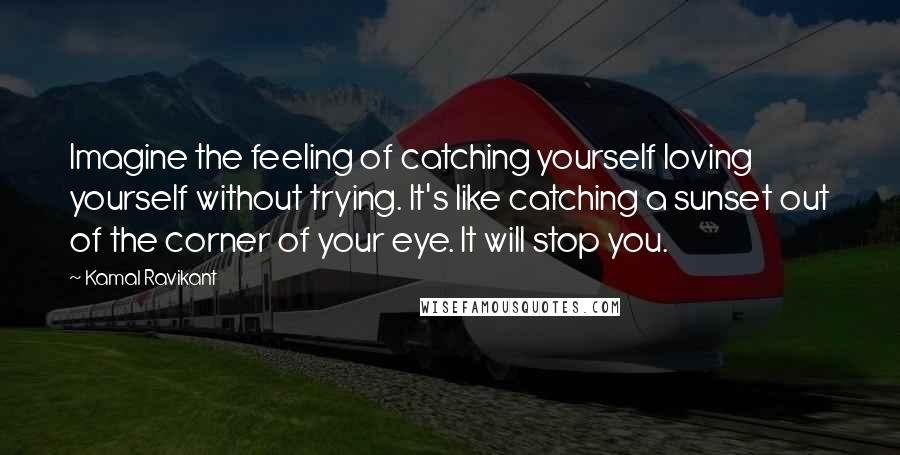 Kamal Ravikant Quotes: Imagine the feeling of catching yourself loving yourself without trying. It's like catching a sunset out of the corner of your eye. It will stop you.