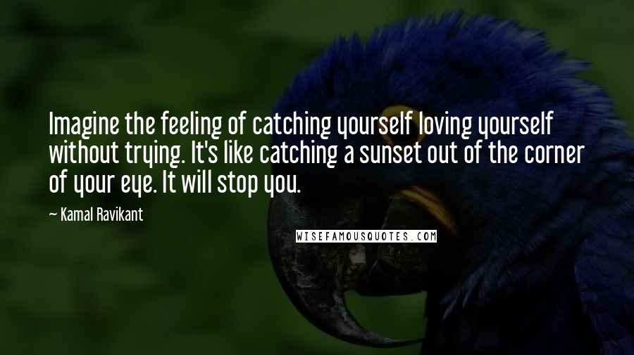 Kamal Ravikant Quotes: Imagine the feeling of catching yourself loving yourself without trying. It's like catching a sunset out of the corner of your eye. It will stop you.