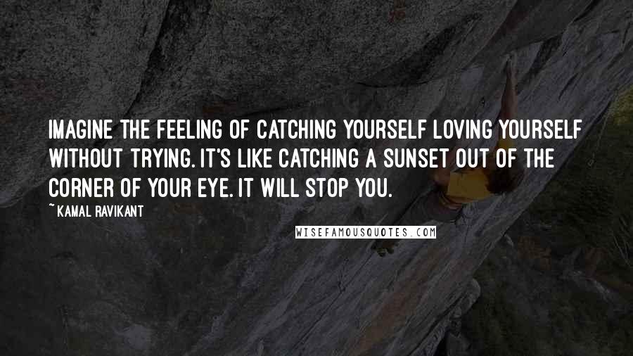 Kamal Ravikant Quotes: Imagine the feeling of catching yourself loving yourself without trying. It's like catching a sunset out of the corner of your eye. It will stop you.