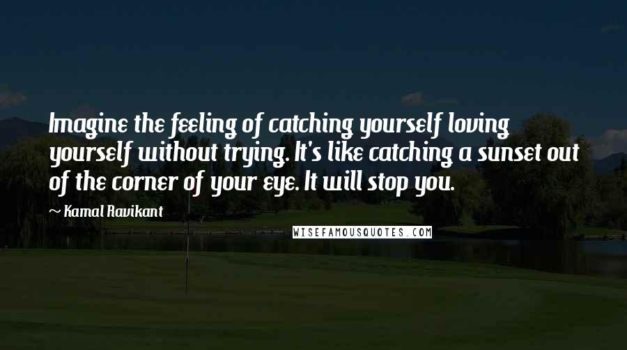 Kamal Ravikant Quotes: Imagine the feeling of catching yourself loving yourself without trying. It's like catching a sunset out of the corner of your eye. It will stop you.