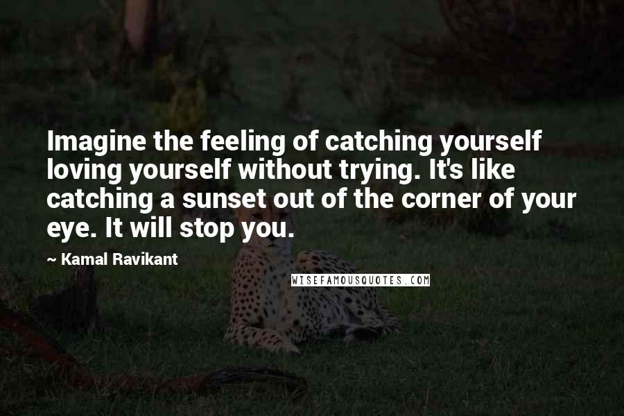 Kamal Ravikant Quotes: Imagine the feeling of catching yourself loving yourself without trying. It's like catching a sunset out of the corner of your eye. It will stop you.