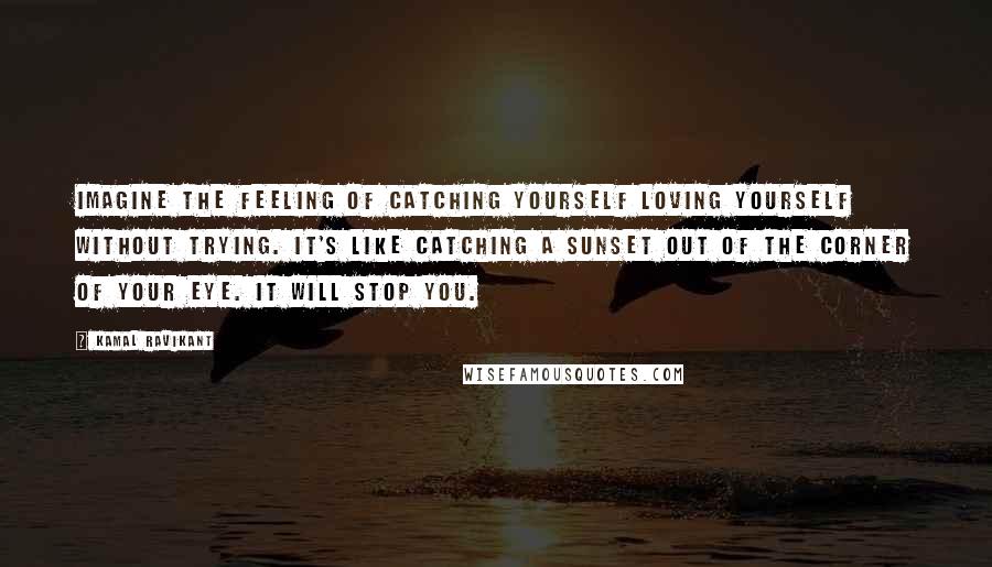 Kamal Ravikant Quotes: Imagine the feeling of catching yourself loving yourself without trying. It's like catching a sunset out of the corner of your eye. It will stop you.