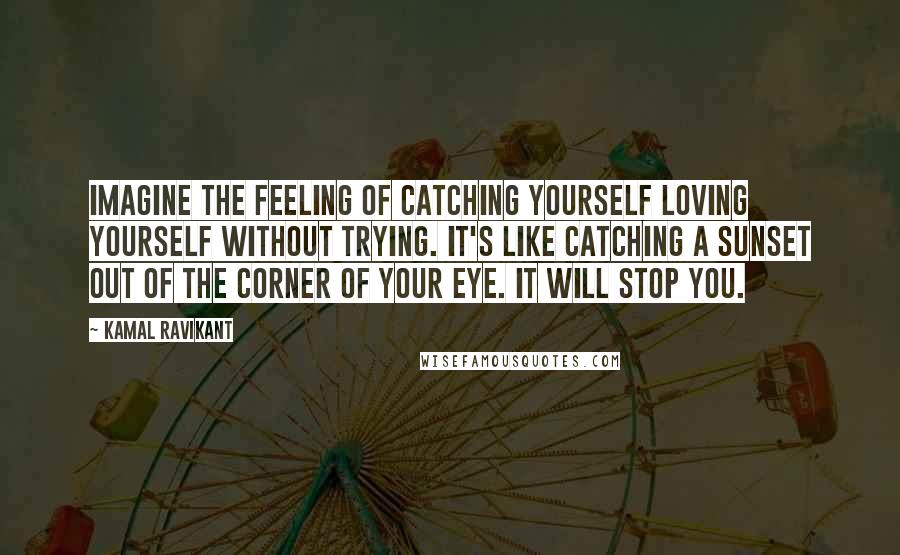 Kamal Ravikant Quotes: Imagine the feeling of catching yourself loving yourself without trying. It's like catching a sunset out of the corner of your eye. It will stop you.