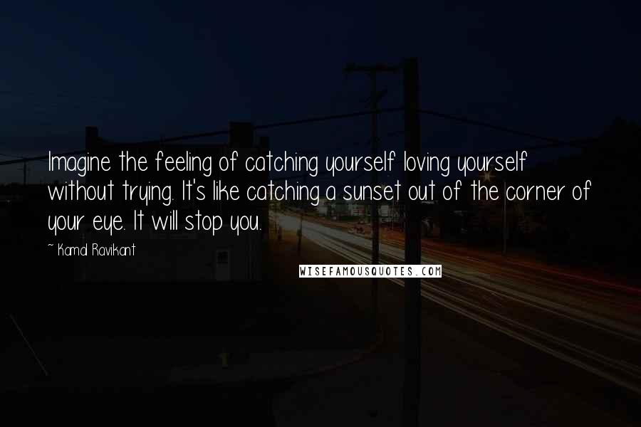 Kamal Ravikant Quotes: Imagine the feeling of catching yourself loving yourself without trying. It's like catching a sunset out of the corner of your eye. It will stop you.