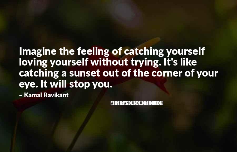 Kamal Ravikant Quotes: Imagine the feeling of catching yourself loving yourself without trying. It's like catching a sunset out of the corner of your eye. It will stop you.