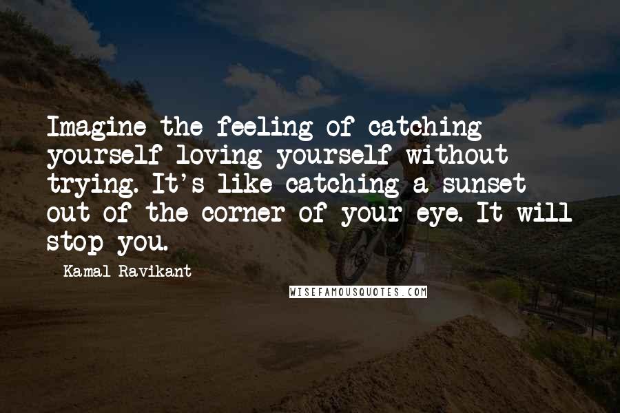 Kamal Ravikant Quotes: Imagine the feeling of catching yourself loving yourself without trying. It's like catching a sunset out of the corner of your eye. It will stop you.