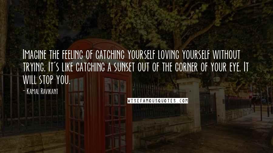 Kamal Ravikant Quotes: Imagine the feeling of catching yourself loving yourself without trying. It's like catching a sunset out of the corner of your eye. It will stop you.