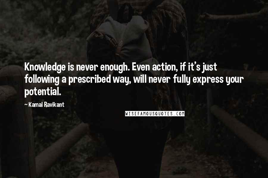 Kamal Ravikant Quotes: Knowledge is never enough. Even action, if it's just following a prescribed way, will never fully express your potential.