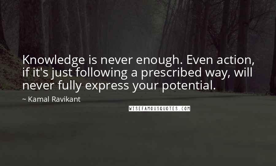 Kamal Ravikant Quotes: Knowledge is never enough. Even action, if it's just following a prescribed way, will never fully express your potential.