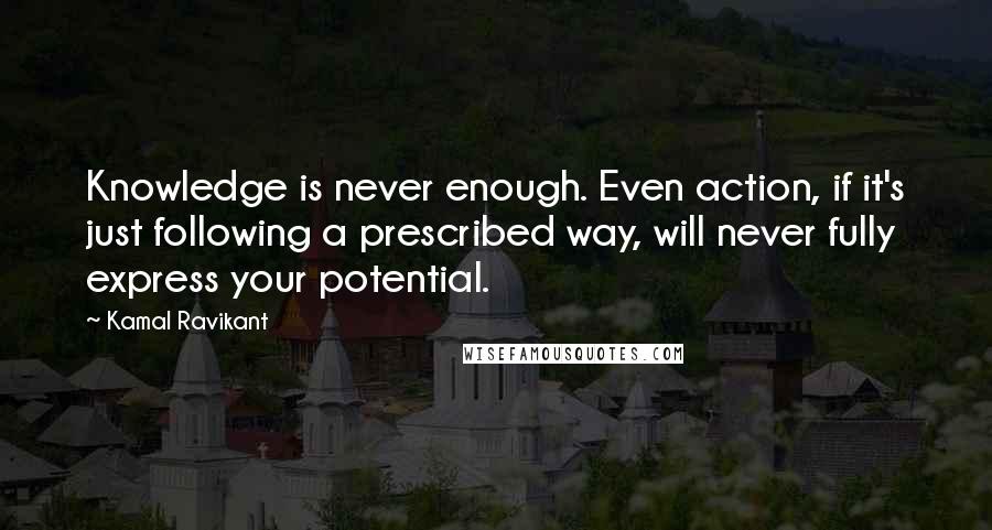 Kamal Ravikant Quotes: Knowledge is never enough. Even action, if it's just following a prescribed way, will never fully express your potential.