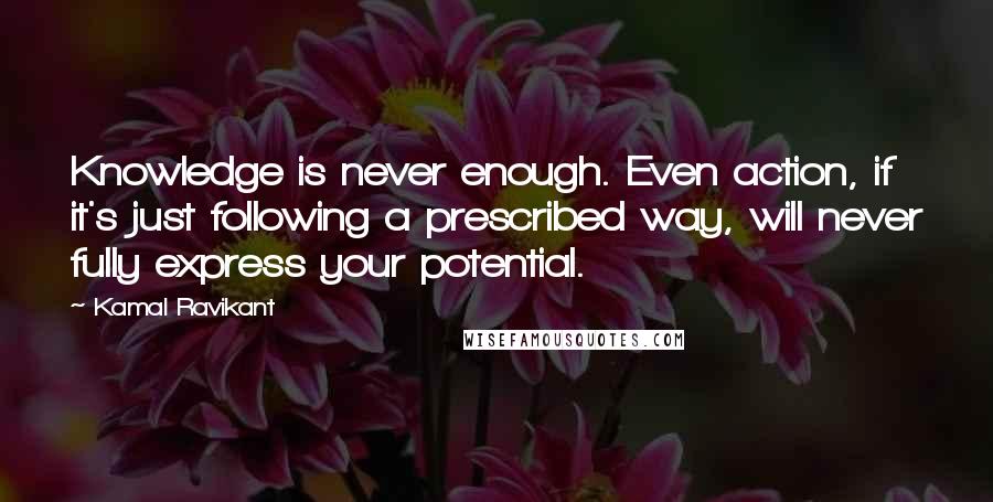 Kamal Ravikant Quotes: Knowledge is never enough. Even action, if it's just following a prescribed way, will never fully express your potential.