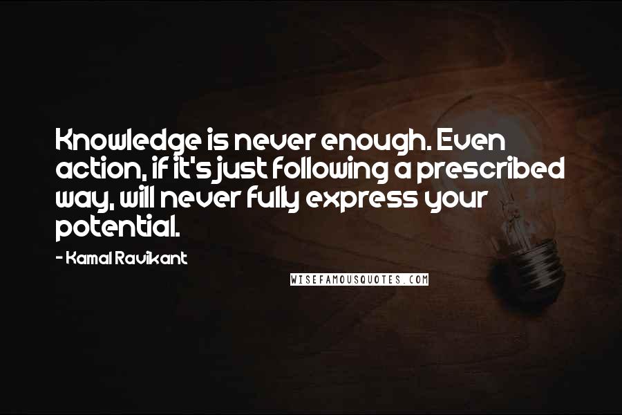 Kamal Ravikant Quotes: Knowledge is never enough. Even action, if it's just following a prescribed way, will never fully express your potential.