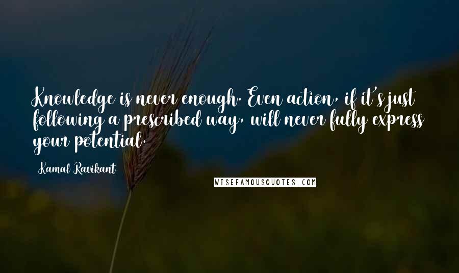 Kamal Ravikant Quotes: Knowledge is never enough. Even action, if it's just following a prescribed way, will never fully express your potential.