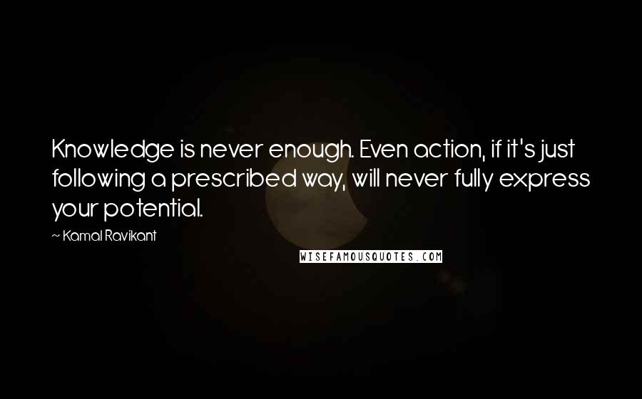 Kamal Ravikant Quotes: Knowledge is never enough. Even action, if it's just following a prescribed way, will never fully express your potential.