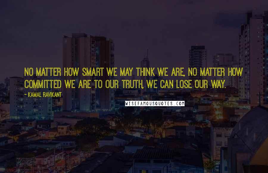 Kamal Ravikant Quotes: No matter how smart we may think we are, no matter how committed we are to our truth, we can lose our way.