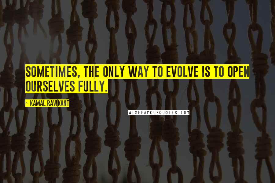 Kamal Ravikant Quotes: Sometimes, the only way to evolve is to open ourselves fully.