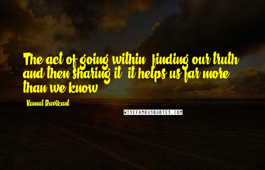 Kamal Ravikant Quotes: The act of going within, finding our truth, and then sharing it, it helps us far more than we know.