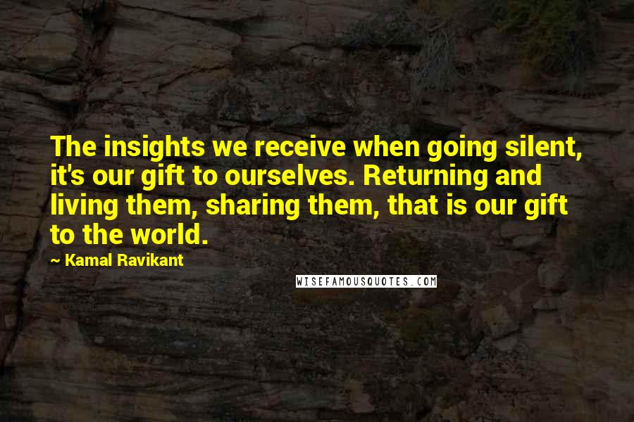 Kamal Ravikant Quotes: The insights we receive when going silent, it's our gift to ourselves. Returning and living them, sharing them, that is our gift to the world.