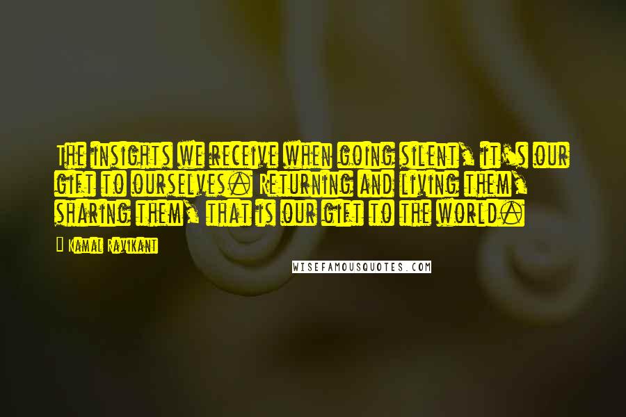 Kamal Ravikant Quotes: The insights we receive when going silent, it's our gift to ourselves. Returning and living them, sharing them, that is our gift to the world.