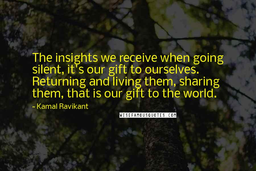 Kamal Ravikant Quotes: The insights we receive when going silent, it's our gift to ourselves. Returning and living them, sharing them, that is our gift to the world.