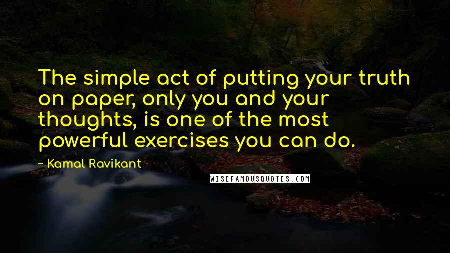 Kamal Ravikant Quotes: The simple act of putting your truth on paper, only you and your thoughts, is one of the most powerful exercises you can do.