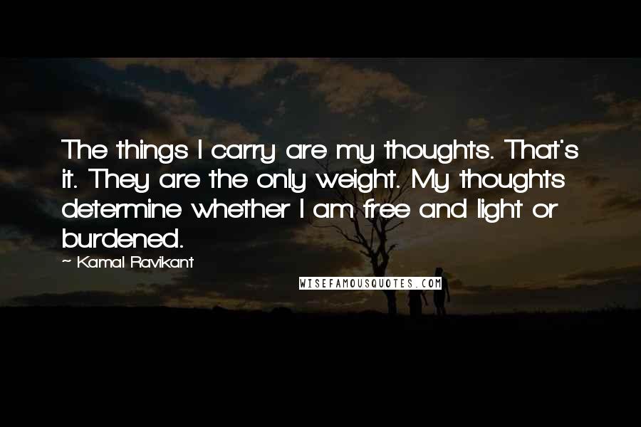 Kamal Ravikant Quotes: The things I carry are my thoughts. That's it. They are the only weight. My thoughts determine whether I am free and light or burdened.