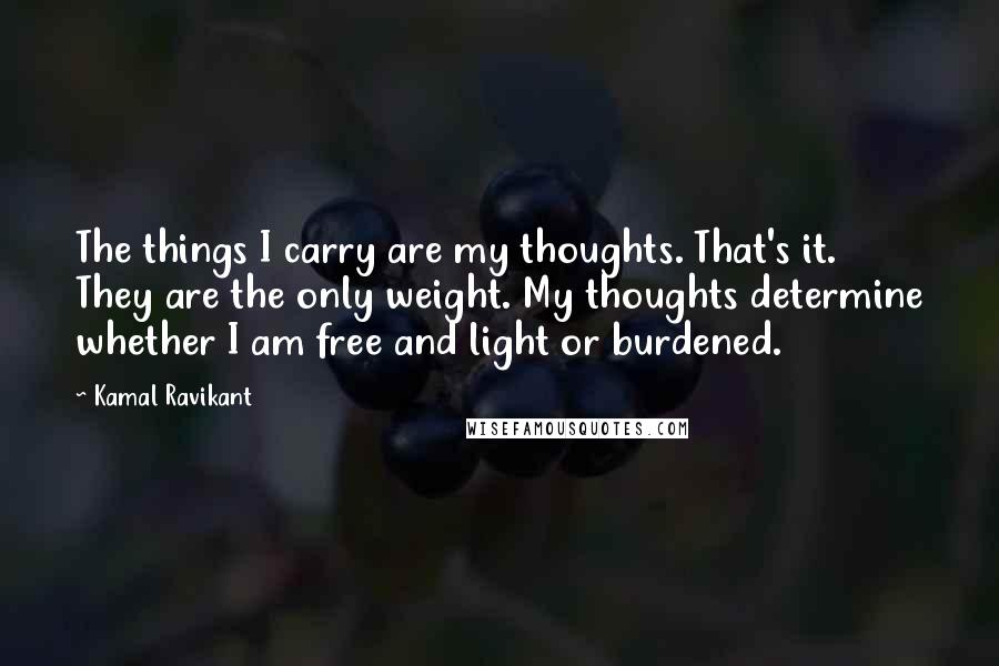 Kamal Ravikant Quotes: The things I carry are my thoughts. That's it. They are the only weight. My thoughts determine whether I am free and light or burdened.