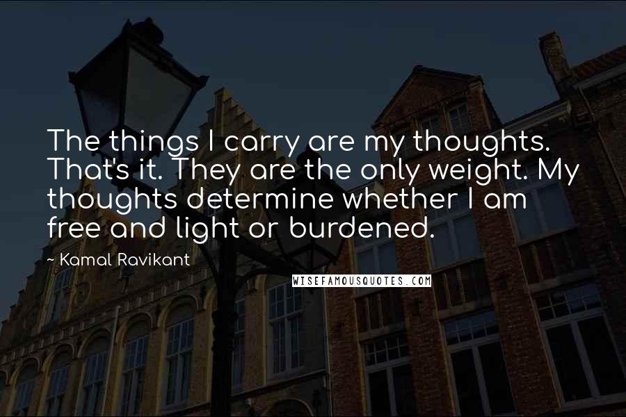 Kamal Ravikant Quotes: The things I carry are my thoughts. That's it. They are the only weight. My thoughts determine whether I am free and light or burdened.