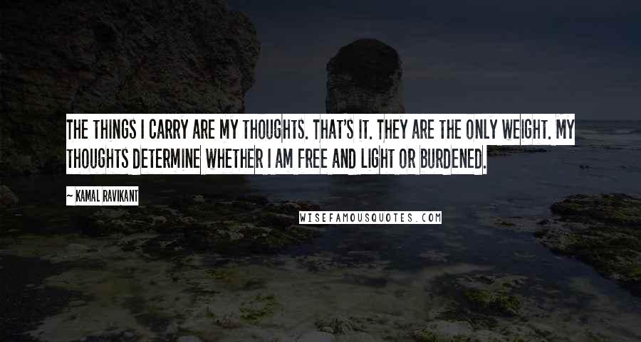 Kamal Ravikant Quotes: The things I carry are my thoughts. That's it. They are the only weight. My thoughts determine whether I am free and light or burdened.