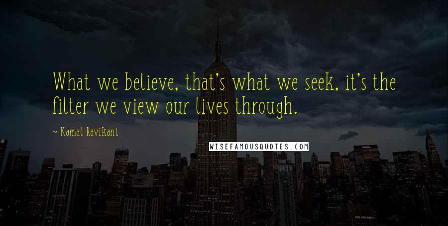 Kamal Ravikant Quotes: What we believe, that's what we seek, it's the filter we view our lives through.