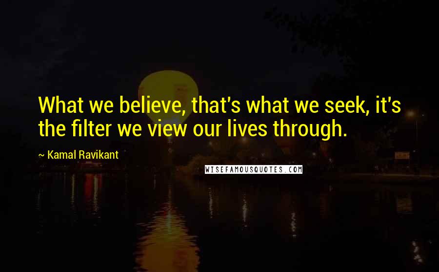 Kamal Ravikant Quotes: What we believe, that's what we seek, it's the filter we view our lives through.