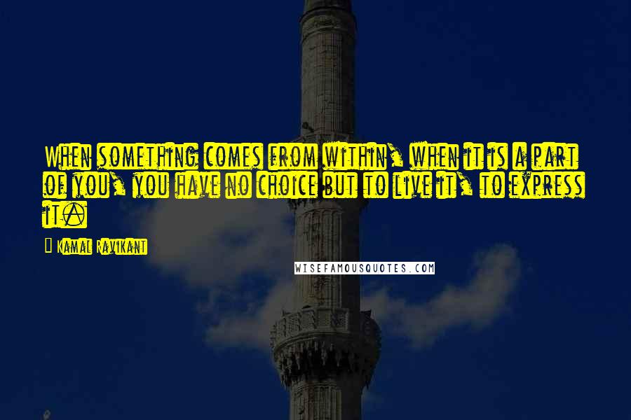 Kamal Ravikant Quotes: When something comes from within, when it is a part of you, you have no choice but to live it, to express it.