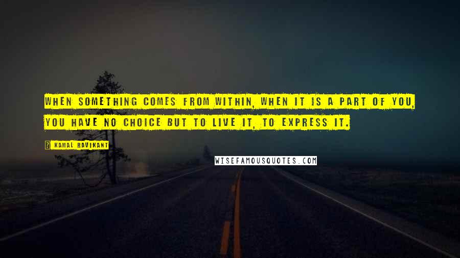 Kamal Ravikant Quotes: When something comes from within, when it is a part of you, you have no choice but to live it, to express it.