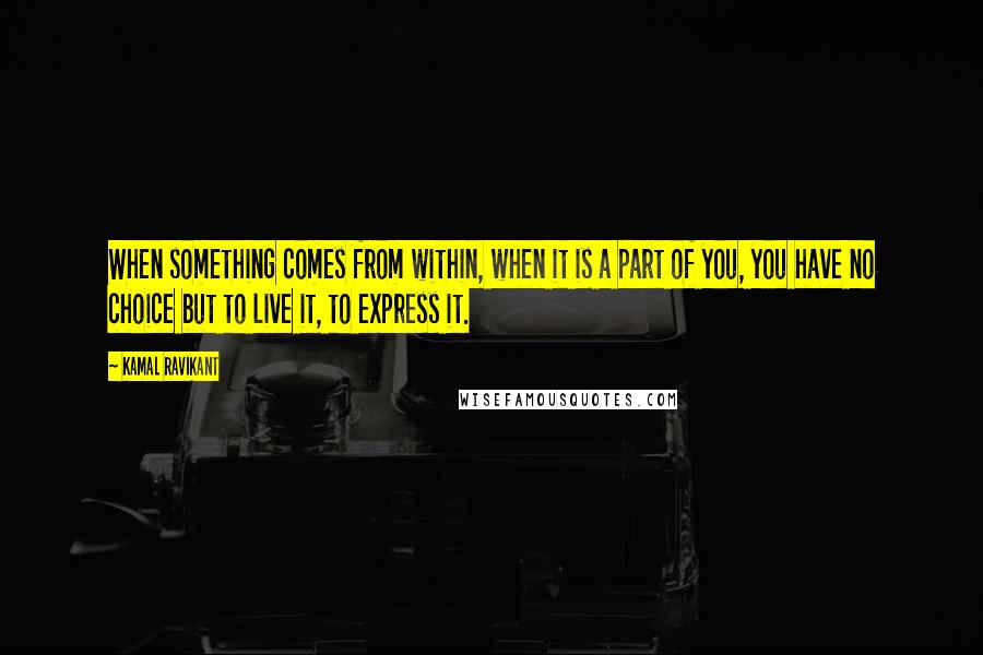 Kamal Ravikant Quotes: When something comes from within, when it is a part of you, you have no choice but to live it, to express it.