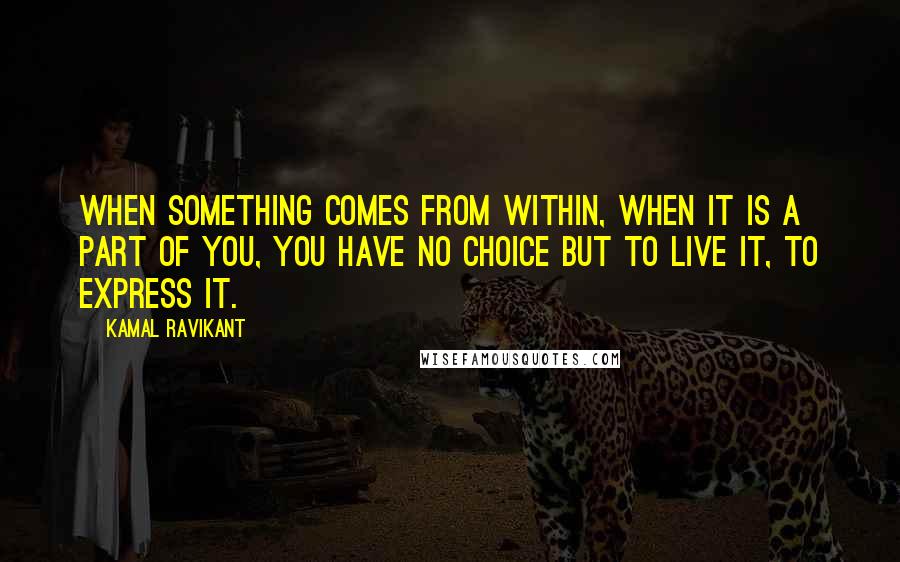 Kamal Ravikant Quotes: When something comes from within, when it is a part of you, you have no choice but to live it, to express it.