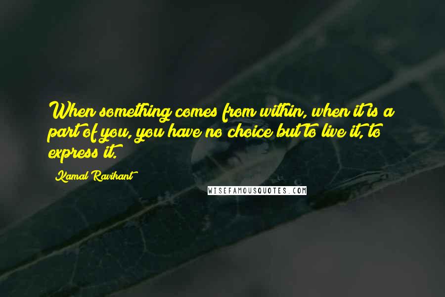 Kamal Ravikant Quotes: When something comes from within, when it is a part of you, you have no choice but to live it, to express it.