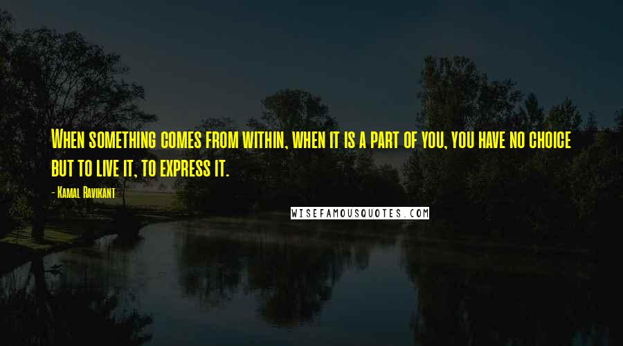 Kamal Ravikant Quotes: When something comes from within, when it is a part of you, you have no choice but to live it, to express it.