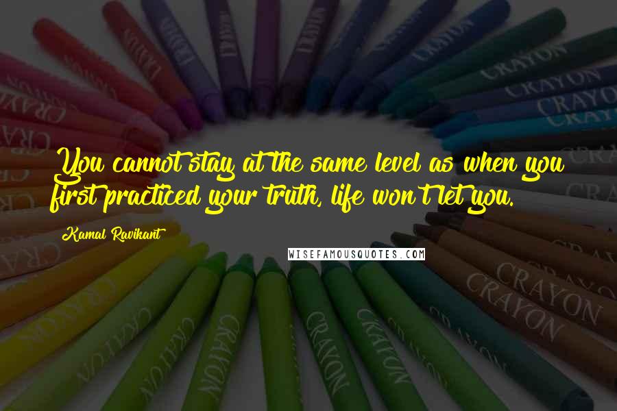 Kamal Ravikant Quotes: You cannot stay at the same level as when you first practiced your truth, life won't let you.