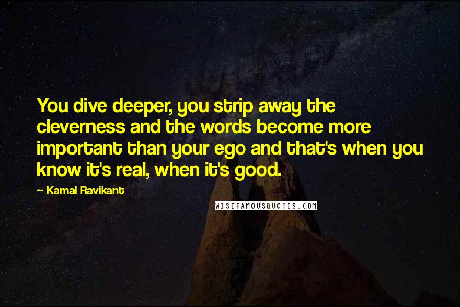 Kamal Ravikant Quotes: You dive deeper, you strip away the cleverness and the words become more important than your ego and that's when you know it's real, when it's good.