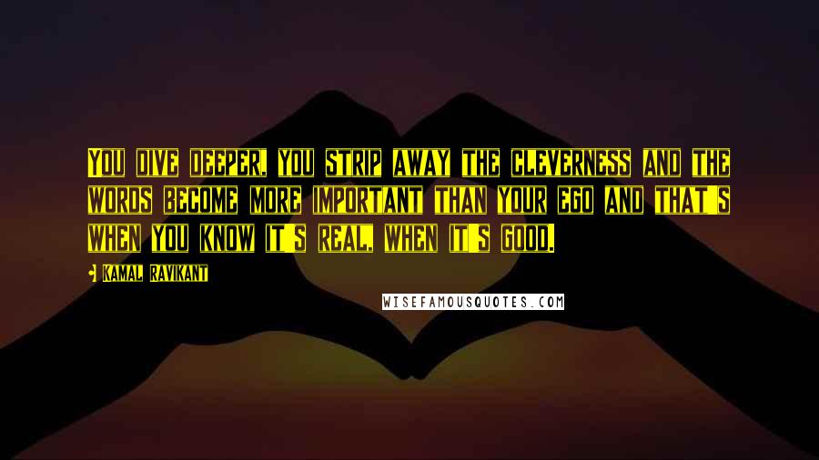 Kamal Ravikant Quotes: You dive deeper, you strip away the cleverness and the words become more important than your ego and that's when you know it's real, when it's good.