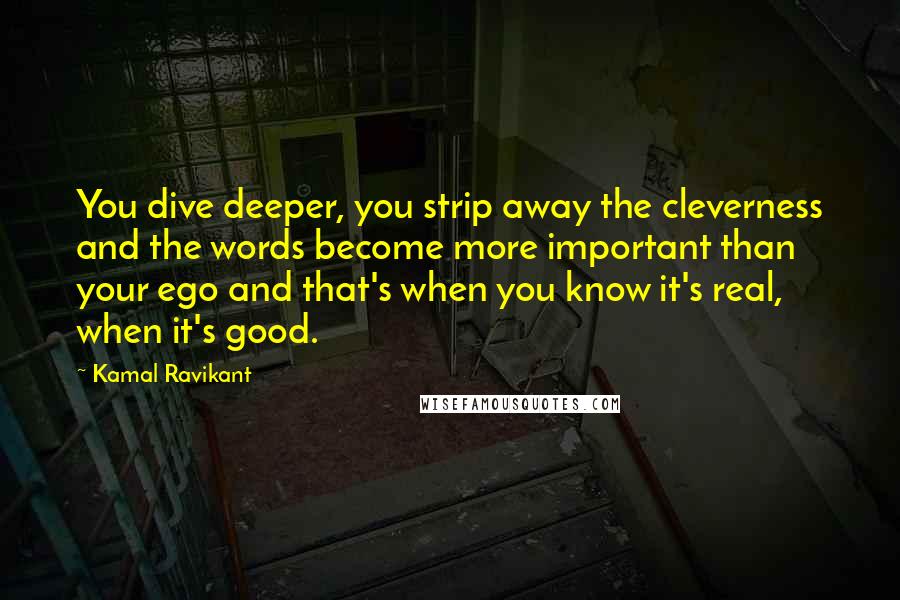 Kamal Ravikant Quotes: You dive deeper, you strip away the cleverness and the words become more important than your ego and that's when you know it's real, when it's good.