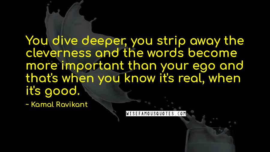 Kamal Ravikant Quotes: You dive deeper, you strip away the cleverness and the words become more important than your ego and that's when you know it's real, when it's good.