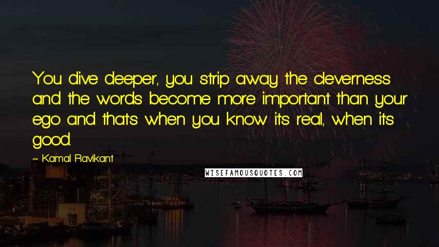 Kamal Ravikant Quotes: You dive deeper, you strip away the cleverness and the words become more important than your ego and that's when you know it's real, when it's good.